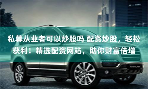 私募从业者可以炒股吗 配资炒股，轻松获利！精选配资网站，助你财富倍增