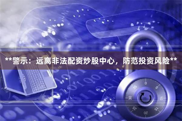**警示：远离非法配资炒股中心，防范投资风险**